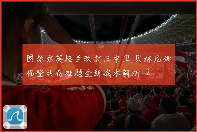 图赫尔英格兰改打三中卫 贝林厄姆福登共存难题全新战术解析