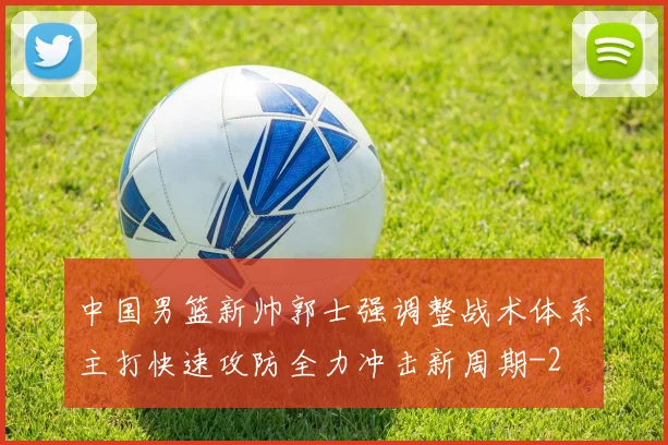 中国男篮新帅郭士强调整战术体系主打快速攻防全力冲击新周期