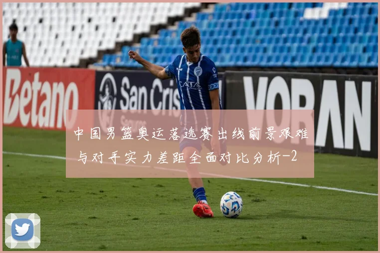 中国男篮奥运落选赛出线前景艰难 与对手实力差距全面对比分析