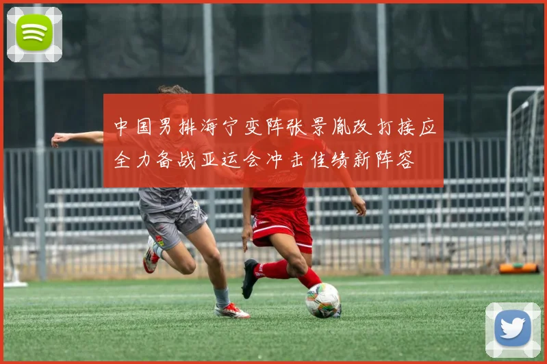中国男排海宁变阵张景胤改打接应全力备战亚运会冲击佳绩新阵容