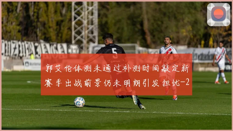 郭艾伦体测未通过补测时间敲定新赛季出战前景仍未明朗引发担忧