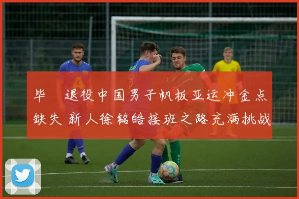毕焜退役中国男子帆板亚运冲金点缺失 新人徐铭皓接班之路充满挑战