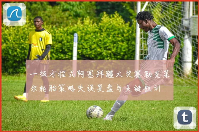 一级方程式阿塞拜疆大奖赛勒克莱尔轮胎策略失误复盘与关键教训