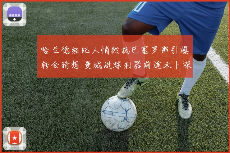 哈兰德经纪人悄然抵巴塞罗那引爆转会猜想 曼城进球利器前途未卜深度报告